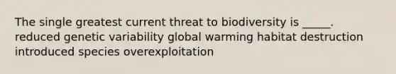 The single greatest current threat to biodiversity is _____. reduced genetic variability global warming habitat destruction introduced species overexploitation