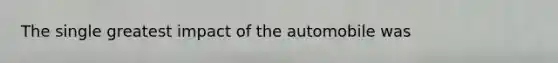 The single greatest impact of the automobile was