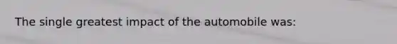 The single greatest impact of the automobile was: