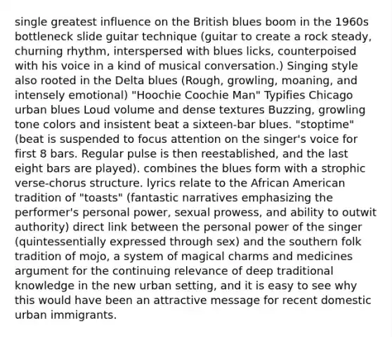 single greatest influence on the British blues boom in the 1960s bottleneck slide guitar technique (guitar to create a rock steady, churning rhythm, interspersed with blues licks, counterpoised with his voice in a kind of musical conversation.) Singing style also rooted in the Delta blues (Rough, growling, moaning, and intensely emotional) "Hoochie Coochie Man" Typifies Chicago urban blues Loud volume and dense textures Buzzing, growling tone colors and insistent beat a sixteen-bar blues. "stoptime" (beat is suspended to focus attention on the singer's voice for first 8 bars. Regular pulse is then reestablished, and the last eight bars are played). combines the blues form with a strophic verse-chorus structure. lyrics relate to the African American tradition of "toasts" (fantastic narratives emphasizing the performer's personal power, sexual prowess, and ability to outwit authority) direct link between the personal power of the singer (quintessentially expressed through sex) and the southern folk tradition of mojo, a system of magical charms and medicines argument for the continuing relevance of deep traditional knowledge in the new urban setting, and it is easy to see why this would have been an attractive message for recent domestic urban immigrants.