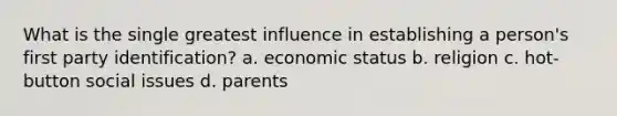 What is the single greatest influence in establishing a person's first party identification? a. economic status b. religion c. hot-button social issues d. parents