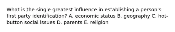 What is the single greatest influence in establishing a person's first party identification? A. economic status B. geography C. hot-button social issues D. parents E. religion