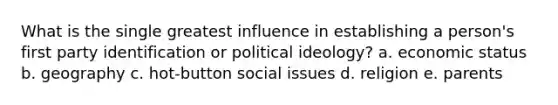 What is the single greatest influence in establishing a person's first party identification or political ideology? a. economic status b. geography c. hot-button social issues d. religion e. parents