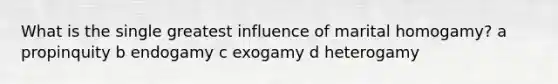 What is the single greatest influence of marital homogamy? a propinquity b endogamy c exogamy d heterogamy