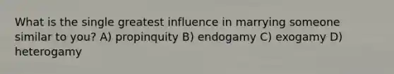 What is the single greatest influence in marrying someone similar to you? A) propinquity B) endogamy C) exogamy D) heterogamy