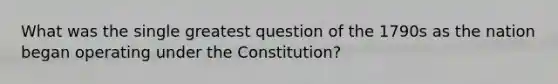 What was the single greatest question of the 1790s as the nation began operating under the Constitution?