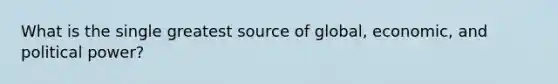 What is the single greatest source of global, economic, and political power?