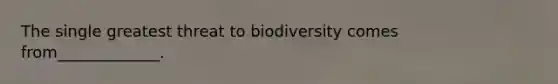 The single greatest threat to biodiversity comes from_____________.