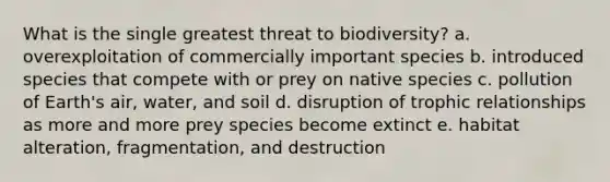 What is the single greatest threat to biodiversity? a. overexploitation of commercially important species b. introduced species that compete with or prey on native species c. pollution of Earth's air, water, and soil d. disruption of trophic relationships as more and more prey species become extinct e. habitat alteration, fragmentation, and destruction