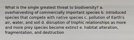 What is the single greatest threat to biodiversity? a. overharvesting of commercially important species b. introduced species that compete with native species c. pollution of Earth's air, water, and soil d. disruption of trophic relationships as more and more prey species become extinct e. habitat alteration, fragmentation, and destruction