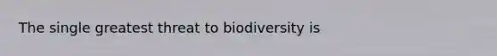 The single greatest threat to biodiversity is