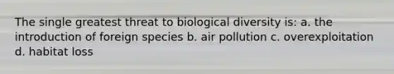 The single greatest threat to biological diversity is: a. the introduction of foreign species b. air pollution c. overexploitation d. habitat loss