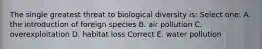 The single greatest threat to biological diversity is: Select one: A. the introduction of foreign species B. air pollution C. overexploitation D. habitat loss Correct E. water pollution