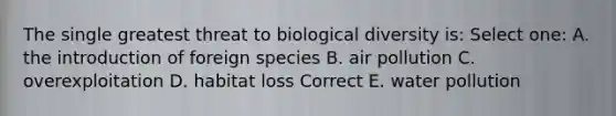 The single greatest threat to biological diversity is: Select one: A. the introduction of foreign species B. air pollution C. overexploitation D. habitat loss Correct E. water pollution