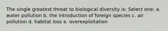 The single greatest threat to biological diversity is: Select one: a. water pollution b. the introduction of foreign species c. air pollution d. habitat loss e. overexploitation