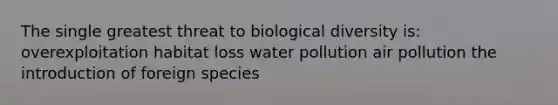 The single greatest threat to biological diversity is: overexploitation habitat loss water pollution air pollution the introduction of foreign species