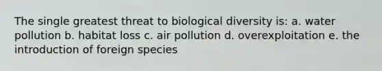 The single greatest threat to biological diversity is: a. water pollution b. habitat loss c. air pollution d. overexploitation e. the introduction of foreign species