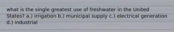 what is the single greatest use of freshwater in the United States? a.) irrigation b.) municipal supply c.) electrical generation d.) industrial