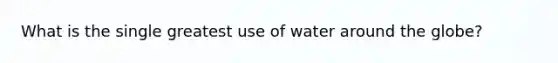 What is the single greatest use of water around the globe?