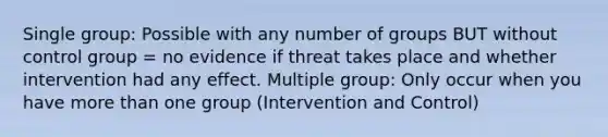 Single group: Possible with any number of groups BUT without control group = no evidence if threat takes place and whether intervention had any effect. Multiple group: Only occur when you have more than one group (Intervention and Control)