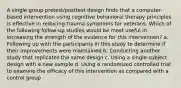 A single group pretest/posttest design finds that a computer-based intervention using cognitive behavioral therapy principles is effective in reducing trauma symptoms for veterans. Which of the following follow-up studies would be most useful in increasing the strength of the evidence for this intervention? a. Following up with the participants in this study to determine if their improvements were maintained b. Conducting another study that replicates the same design c. Using a single-subject design with a new sample d. Using a randomized controlled trial to examine the efficacy of this intervention as compared with a control group