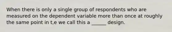 When there is only a single group of respondents who are measured on the dependent variable more than once at roughly the same point in t,e we call this a ______ design.