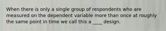 When there is only a single group of respondents who are measured on the dependent variable more than once at roughly the same point in time we call this a ____ design.