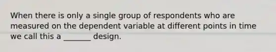 When there is only a single group of respondents who are measured on the dependent variable at different points in time we call this a _______ design.