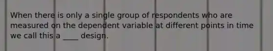 When there is only a single group of respondents who are measured on the dependent variable at different points in time we call this a ____ design.