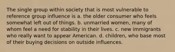 The single group within society that is most vulnerable to reference group influence is a. the older consumer who feels somewhat left out of things. b. unmarried women, many of whom feel a need for stability in their lives. c. new immigrants who really want to appear American. d. children, who base most of their buying decisions on outside influences.