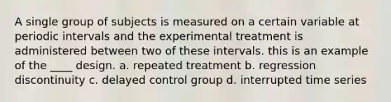 A single group of subjects is measured on a certain variable at periodic intervals and the experimental treatment is administered between two of these intervals. this is an example of the ____ design. a. repeated treatment b. regression discontinuity c. delayed control group d. interrupted time series