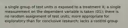 a single group of test units is exposed to a treatment X; a single measurement on the dependent variable is taken (01); there is no random assignment of test units; more appropriate for exploratory than for conclusive research; lacks a control group