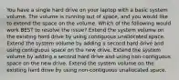 You have a single hard drive on your laptop with a basic system volume. The volume is running out of space, and you would like to extend the space on the volume. Which of the following would work BEST to resolve the issue? Extend the system volume on the existing hard drive by using contiguous unallocated space. Extend the system volume by adding a second hard drive and using contiguous space on the new drive. Extend the system volume by adding a second hard drive and using non-contiguous space on the new drive. Extend the system volume on the existing hard drive by using non-contiguous unallocated space.