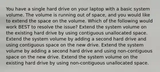 You have a single hard drive on your laptop with a basic system volume. The volume is running out of space, and you would like to extend the space on the volume. Which of the following would work BEST to resolve the issue? Extend the system volume on the existing hard drive by using contiguous unallocated space. Extend the system volume by adding a second hard drive and using contiguous space on the new drive. Extend the system volume by adding a second hard drive and using non-contiguous space on the new drive. Extend the system volume on the existing hard drive by using non-contiguous unallocated space.