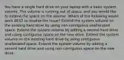 You have a single hard drive on your laptop with a basic system volume. The volume is running out of space, and you would like to extend the space on the volume. Which of the following would work BEST to resolve the issue? Extend the system volume on the existing hard drive by using non-contiguous unallocated space. Extend the system volume by adding a second hard drive and using contiguous space on the new drive. Extend the system volume on the existing hard drive by using contiguous unallocated space. Extend the system volume by adding a second hard drive and using non-contiguous space on the new drive.