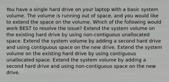 You have a single hard drive on your laptop with a basic system volume. The volume is running out of space, and you would like to extend the space on the volume. Which of the following would work BEST to resolve the issue? Extend the system volume on the existing hard drive by using non-contiguous unallocated space. Extend the system volume by adding a second hard drive and using contiguous space on the new drive. Extend the system volume on the existing hard drive by using contiguous unallocated space. Extend the system volume by adding a second hard drive and using non-contiguous space on the new drive.