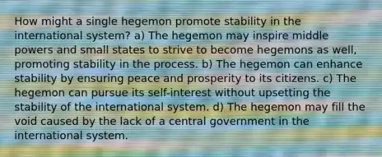 How might a single hegemon promote stability in the international system? a) The hegemon may inspire middle powers and small states to strive to become hegemons as well, promoting stability in the process. b) The hegemon can enhance stability by ensuring peace and prosperity to its citizens. c) The hegemon can pursue its self-interest without upsetting the stability of the international system. d) The hegemon may fill the void caused by the lack of a central government in the international system.