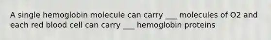 A single hemoglobin molecule can carry ___ molecules of O2 and each red blood cell can carry ___ hemoglobin proteins