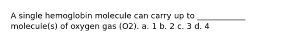 A single hemoglobin molecule can carry up to ____________ molecule(s) of oxygen gas (O2). a. 1 b. 2 c. 3 d. 4