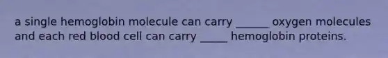 a single hemoglobin molecule can carry ______ oxygen molecules and each red blood cell can carry _____ hemoglobin proteins.