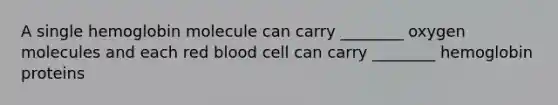 A single hemoglobin molecule can carry ________ oxygen molecules and each red blood cell can carry ________ hemoglobin proteins