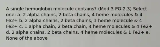 A single hemoglobin molecule contains? (Mod 3 PO 2.3) Select one: a. 2 alpha chains, 2 beta chains, 4 heme molecules & 4 Fe2+ b. 2 alpha chains, 2 beta chains, 1 heme molecule & 4 Fe2+ c. 1 alpha chain, 2 beta chain, 4 heme molecules & 4 Fe2+ d. 2 alpha chains, 2 beta chains, 4 heme molecules & 1 Fe2+ e. None of the above