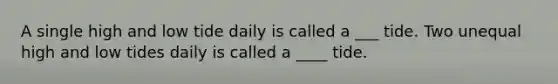 A single high and low tide daily is called a ___ tide. Two unequal high and low tides daily is called a ____ tide.