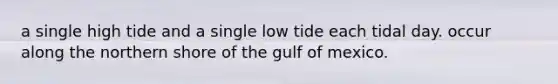 a single high tide and a single low tide each tidal day. occur along the northern shore of the gulf of mexico.