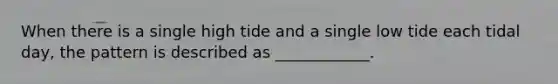 When there is a single high tide and a single low tide each tidal day, the pattern is described as ____________.