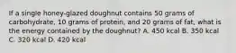 If a single honey-glazed doughnut contains 50 grams of carbohydrate, 10 grams of protein, and 20 grams of fat, what is the energy contained by the doughnut? A. 450 kcal B. 350 kcal C. 320 kcal D. 420 kcal