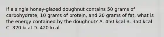 If a single honey-glazed doughnut contains 50 grams of carbohydrate, 10 grams of protein, and 20 grams of fat, what is the energy contained by the doughnut? A. 450 kcal B. 350 kcal C. 320 kcal D. 420 kcal