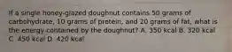 If a single honey-glazed doughnut contains 50 grams of carbohydrate, 10 grams of protein, and 20 grams of fat, what is the energy contained by the doughnut? A. 350 kcal B. 320 kcal C. 450 kcal D. 420 kcal