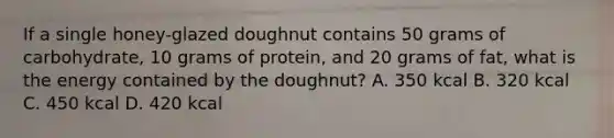 If a single honey-glazed doughnut contains 50 grams of carbohydrate, 10 grams of protein, and 20 grams of fat, what is the energy contained by the doughnut? A. 350 kcal B. 320 kcal C. 450 kcal D. 420 kcal