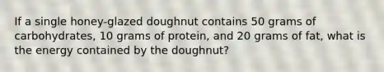 If a single honey-glazed doughnut contains 50 grams of carbohydrates, 10 grams of protein, and 20 grams of fat, what is the energy contained by the doughnut?